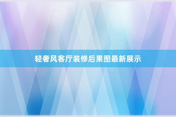 轻奢风客厅装修后果图最新展示